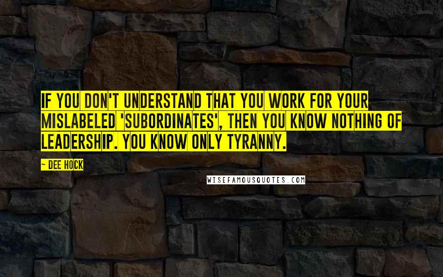 Dee Hock Quotes: If you don't understand that you work for your mislabeled 'subordinates', then you know nothing of leadership. You know only tyranny.