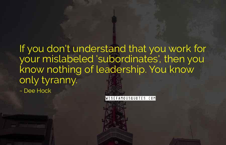 Dee Hock Quotes: If you don't understand that you work for your mislabeled 'subordinates', then you know nothing of leadership. You know only tyranny.