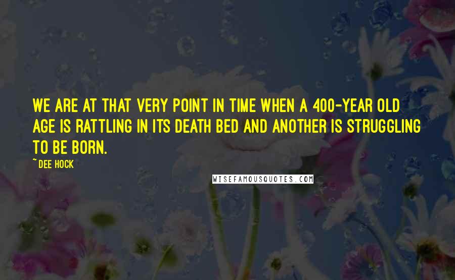 Dee Hock Quotes: We are at that very point in time when a 400-year old age is rattling in its death bed and another is struggling to be born.