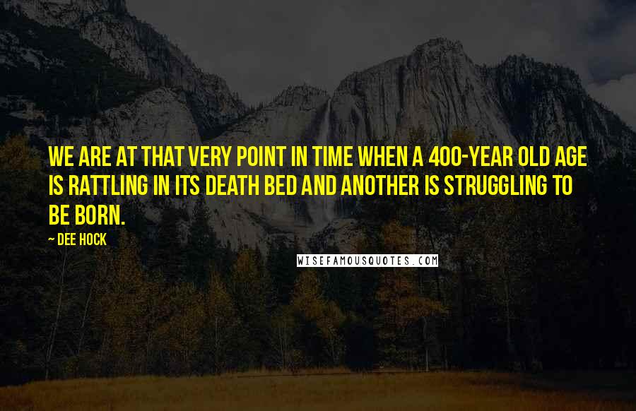 Dee Hock Quotes: We are at that very point in time when a 400-year old age is rattling in its death bed and another is struggling to be born.