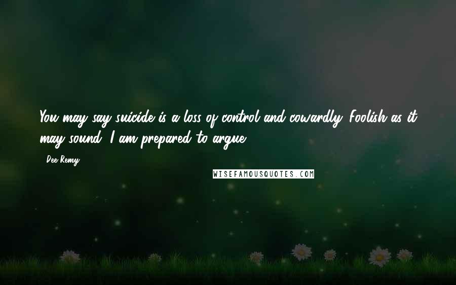 Dee Remy Quotes: You may say suicide is a loss of control and cowardly. Foolish as it may sound, I am prepared to argue.