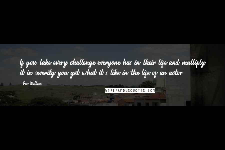 Dee Wallace Quotes: If you take every challenge everyone has in their life and multiply it in severity you get what it's like in the life of an actor.