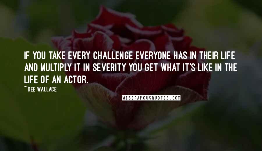 Dee Wallace Quotes: If you take every challenge everyone has in their life and multiply it in severity you get what it's like in the life of an actor.