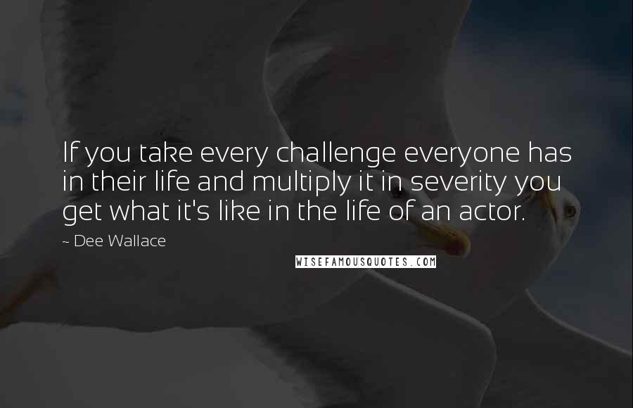 Dee Wallace Quotes: If you take every challenge everyone has in their life and multiply it in severity you get what it's like in the life of an actor.