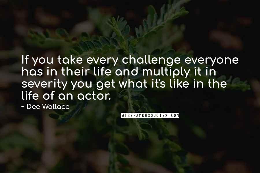 Dee Wallace Quotes: If you take every challenge everyone has in their life and multiply it in severity you get what it's like in the life of an actor.