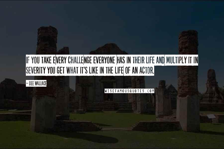 Dee Wallace Quotes: If you take every challenge everyone has in their life and multiply it in severity you get what it's like in the life of an actor.