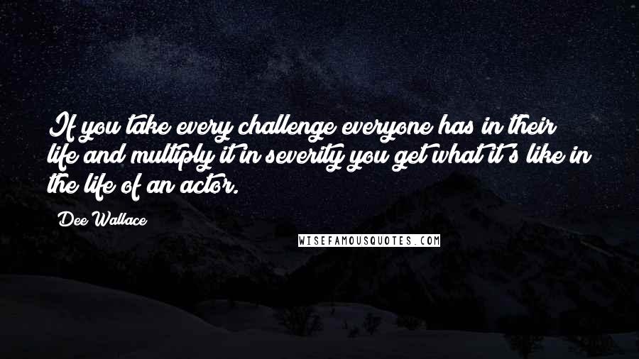 Dee Wallace Quotes: If you take every challenge everyone has in their life and multiply it in severity you get what it's like in the life of an actor.