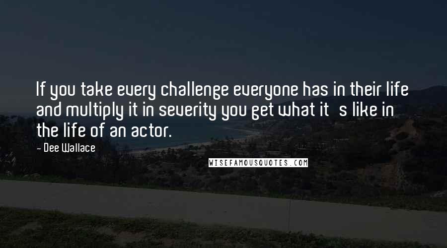 Dee Wallace Quotes: If you take every challenge everyone has in their life and multiply it in severity you get what it's like in the life of an actor.