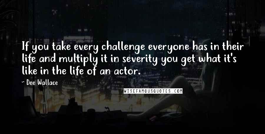 Dee Wallace Quotes: If you take every challenge everyone has in their life and multiply it in severity you get what it's like in the life of an actor.