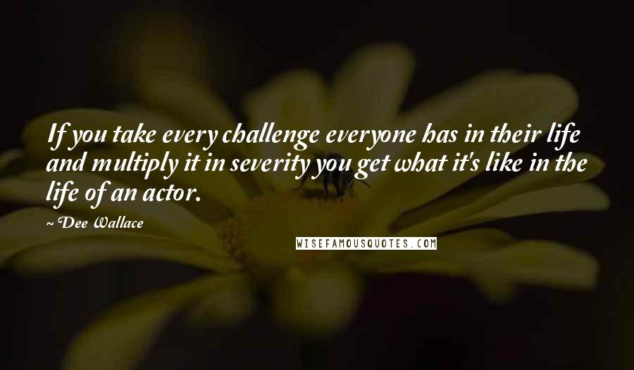 Dee Wallace Quotes: If you take every challenge everyone has in their life and multiply it in severity you get what it's like in the life of an actor.