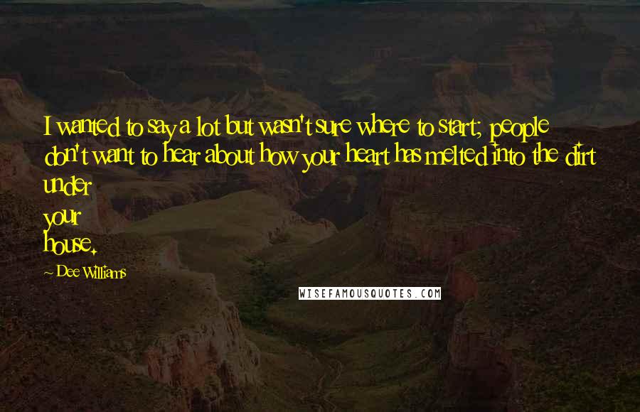 Dee Williams Quotes: I wanted to say a lot but wasn't sure where to start; people don't want to hear about how your heart has melted into the dirt under your house.