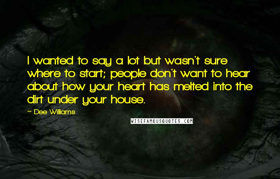 Dee Williams Quotes: I wanted to say a lot but wasn't sure where to start; people don't want to hear about how your heart has melted into the dirt under your house.