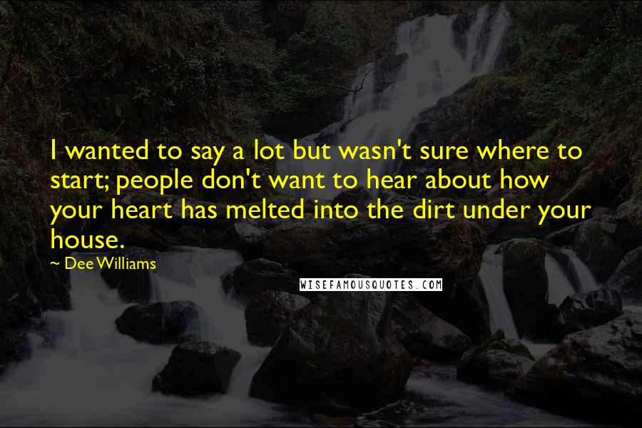 Dee Williams Quotes: I wanted to say a lot but wasn't sure where to start; people don't want to hear about how your heart has melted into the dirt under your house.