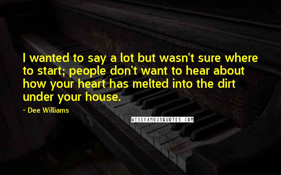 Dee Williams Quotes: I wanted to say a lot but wasn't sure where to start; people don't want to hear about how your heart has melted into the dirt under your house.