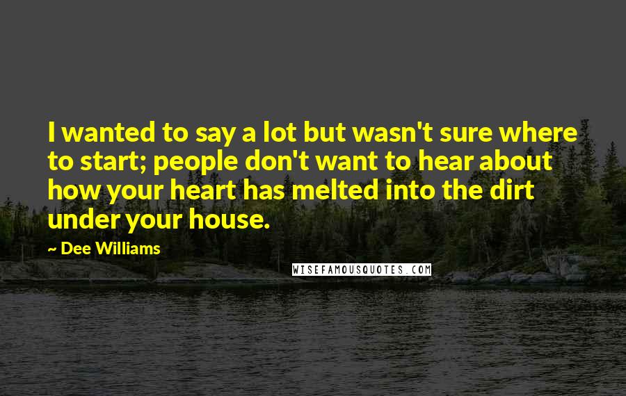 Dee Williams Quotes: I wanted to say a lot but wasn't sure where to start; people don't want to hear about how your heart has melted into the dirt under your house.