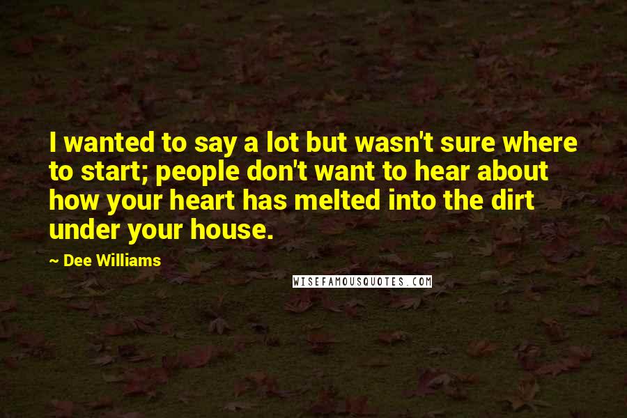 Dee Williams Quotes: I wanted to say a lot but wasn't sure where to start; people don't want to hear about how your heart has melted into the dirt under your house.