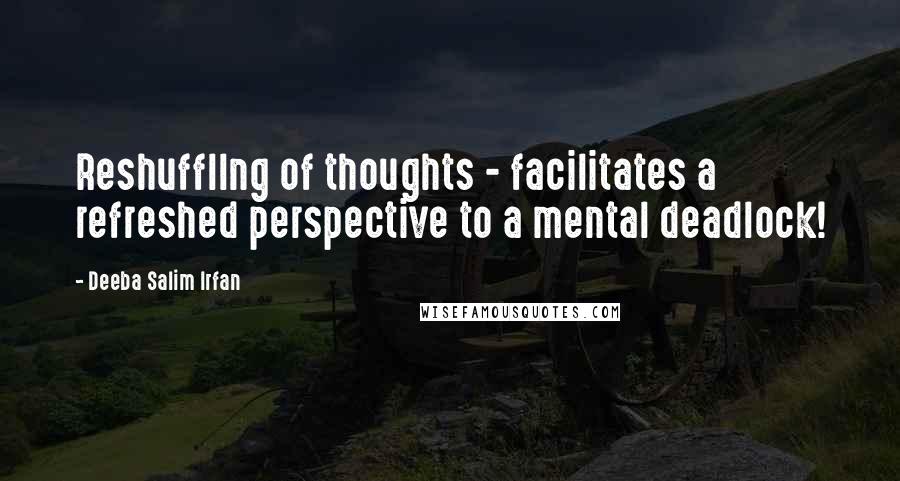 Deeba Salim Irfan Quotes: Reshuffllng of thoughts - facilitates a refreshed perspective to a mental deadlock!