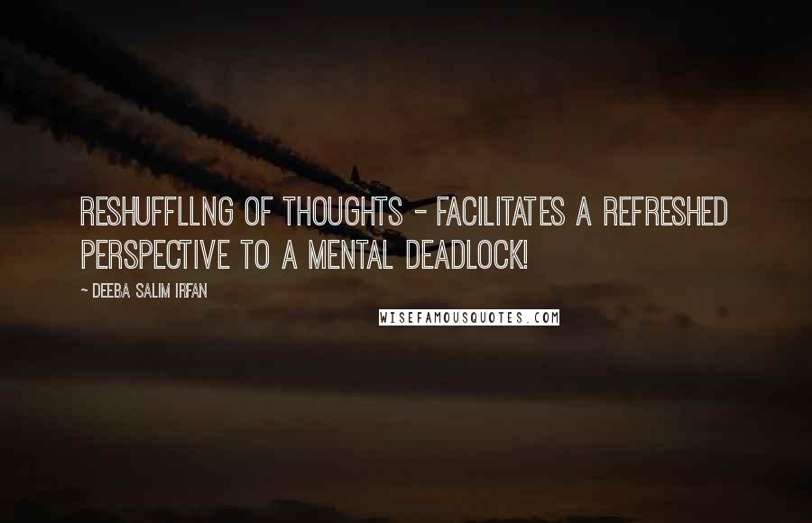 Deeba Salim Irfan Quotes: Reshuffllng of thoughts - facilitates a refreshed perspective to a mental deadlock!