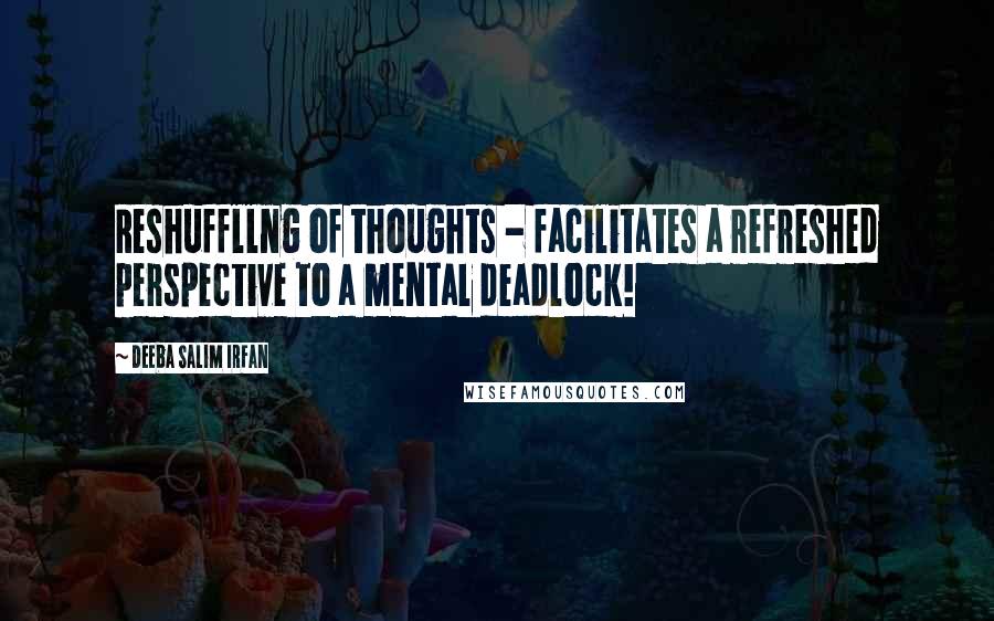 Deeba Salim Irfan Quotes: Reshuffllng of thoughts - facilitates a refreshed perspective to a mental deadlock!