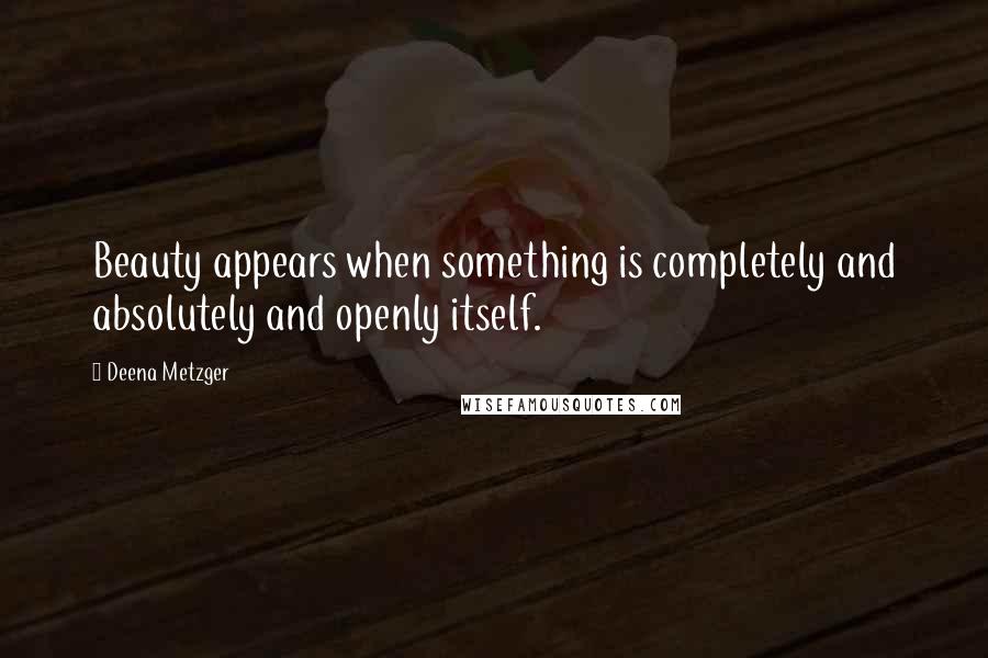 Deena Metzger Quotes: Beauty appears when something is completely and absolutely and openly itself.