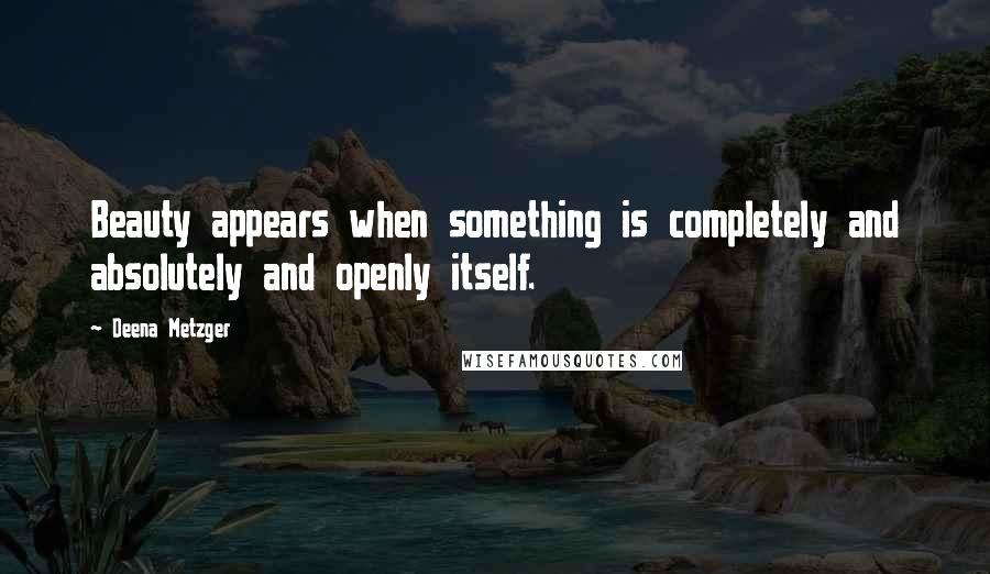 Deena Metzger Quotes: Beauty appears when something is completely and absolutely and openly itself.