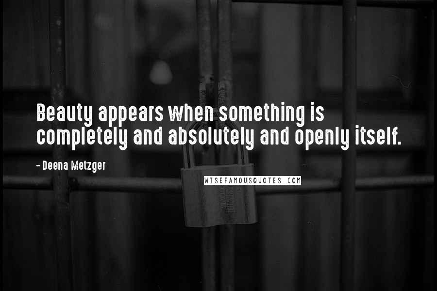 Deena Metzger Quotes: Beauty appears when something is completely and absolutely and openly itself.