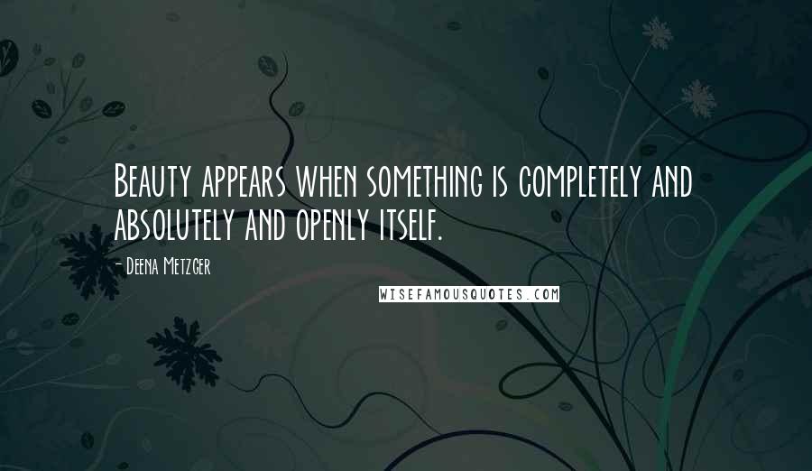 Deena Metzger Quotes: Beauty appears when something is completely and absolutely and openly itself.