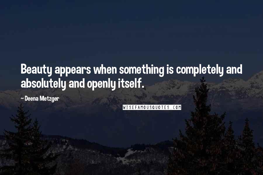 Deena Metzger Quotes: Beauty appears when something is completely and absolutely and openly itself.