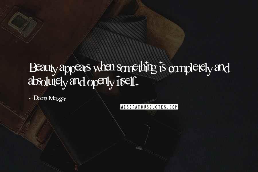 Deena Metzger Quotes: Beauty appears when something is completely and absolutely and openly itself.