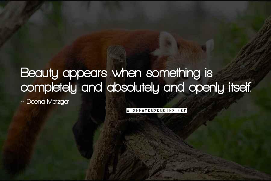 Deena Metzger Quotes: Beauty appears when something is completely and absolutely and openly itself.