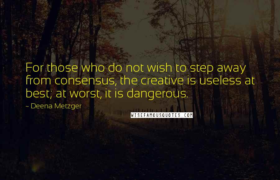 Deena Metzger Quotes: For those who do not wish to step away from consensus, the creative is useless at best; at worst, it is dangerous.