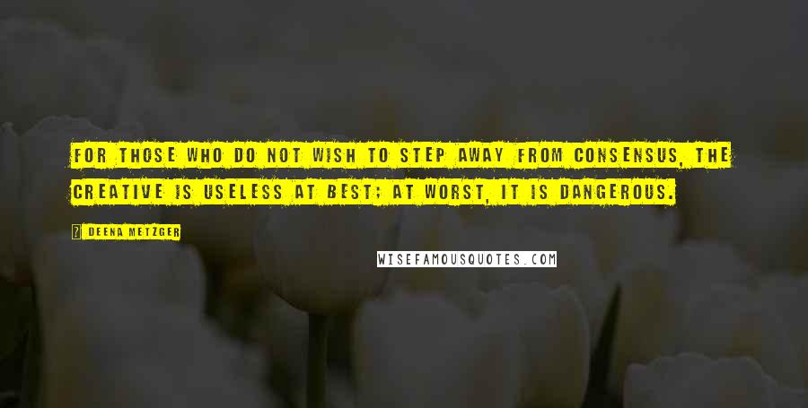 Deena Metzger Quotes: For those who do not wish to step away from consensus, the creative is useless at best; at worst, it is dangerous.