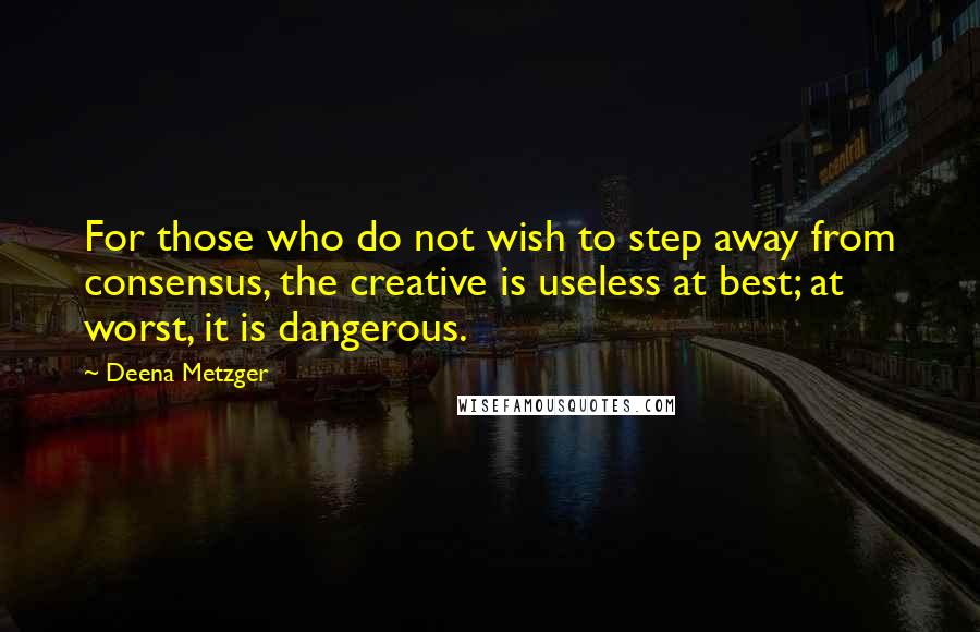 Deena Metzger Quotes: For those who do not wish to step away from consensus, the creative is useless at best; at worst, it is dangerous.