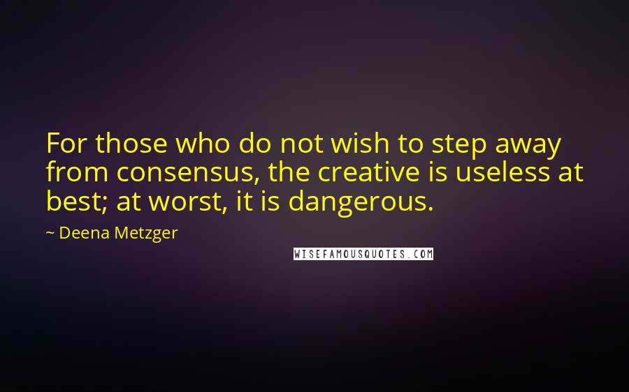 Deena Metzger Quotes: For those who do not wish to step away from consensus, the creative is useless at best; at worst, it is dangerous.