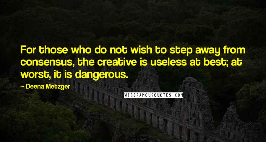 Deena Metzger Quotes: For those who do not wish to step away from consensus, the creative is useless at best; at worst, it is dangerous.