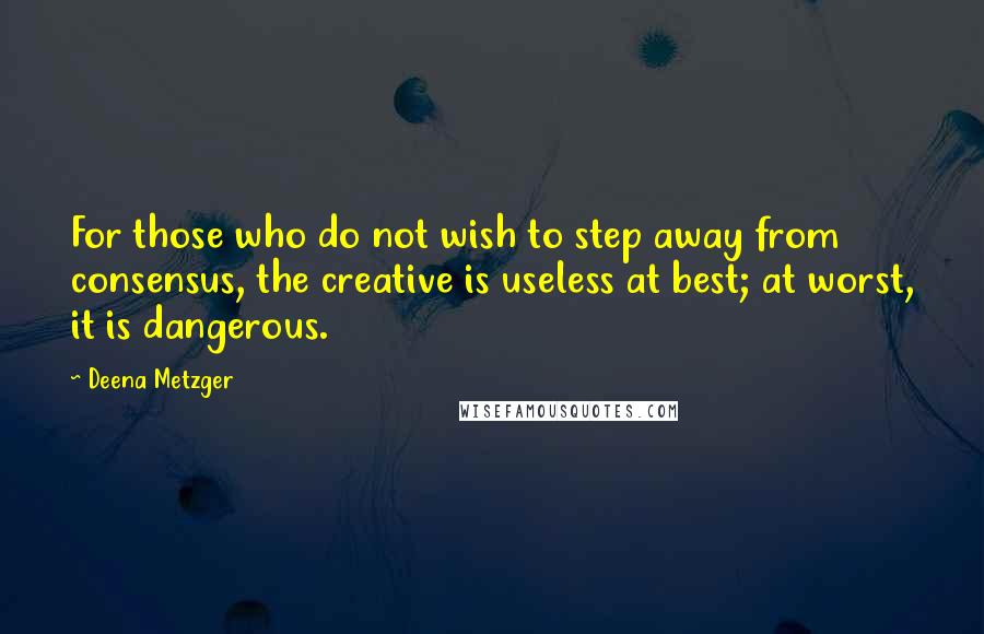 Deena Metzger Quotes: For those who do not wish to step away from consensus, the creative is useless at best; at worst, it is dangerous.