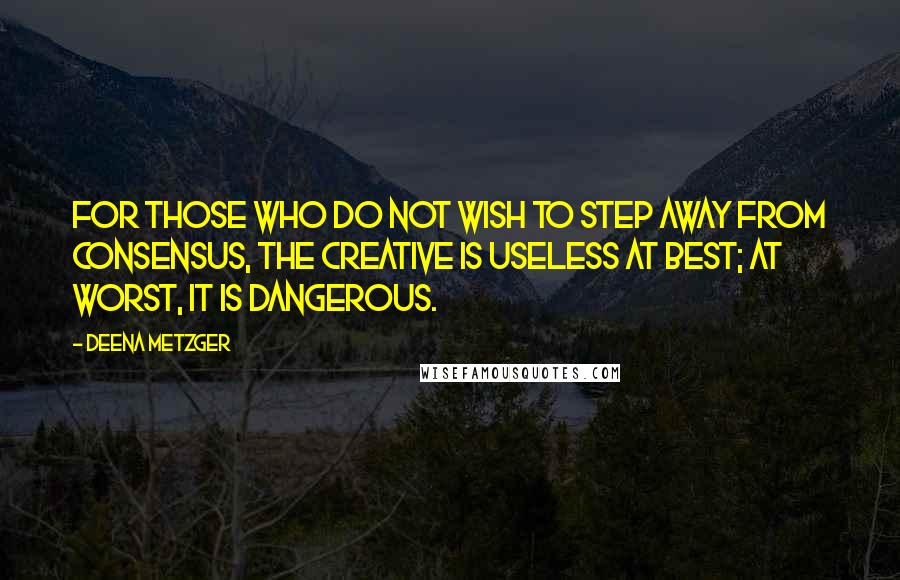 Deena Metzger Quotes: For those who do not wish to step away from consensus, the creative is useless at best; at worst, it is dangerous.