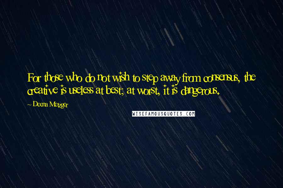 Deena Metzger Quotes: For those who do not wish to step away from consensus, the creative is useless at best; at worst, it is dangerous.