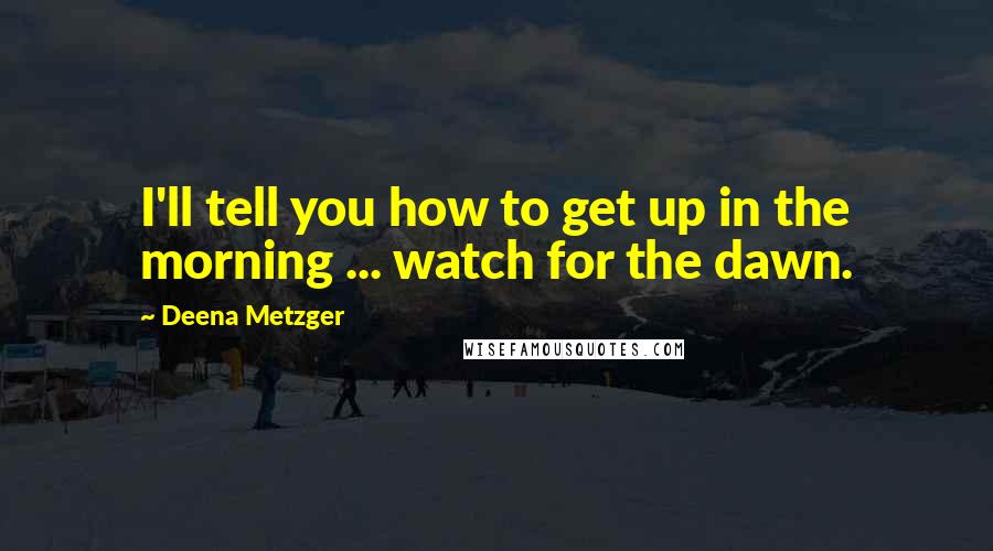 Deena Metzger Quotes: I'll tell you how to get up in the morning ... watch for the dawn.