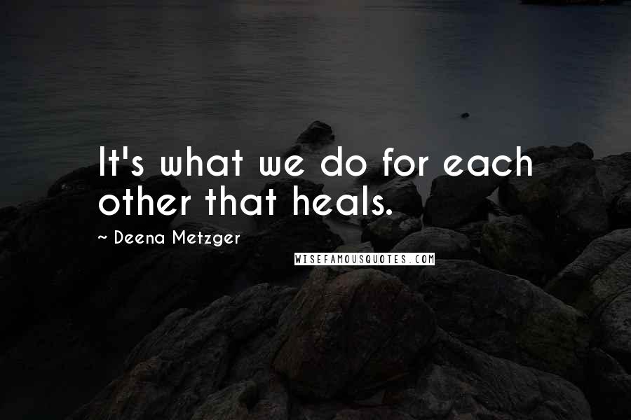 Deena Metzger Quotes: It's what we do for each other that heals.