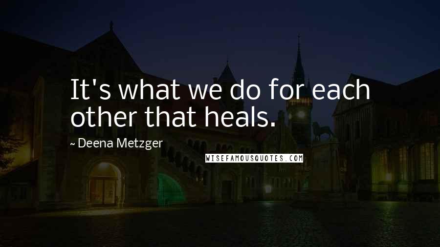 Deena Metzger Quotes: It's what we do for each other that heals.