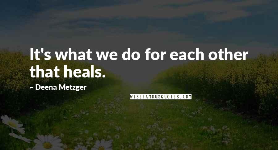 Deena Metzger Quotes: It's what we do for each other that heals.