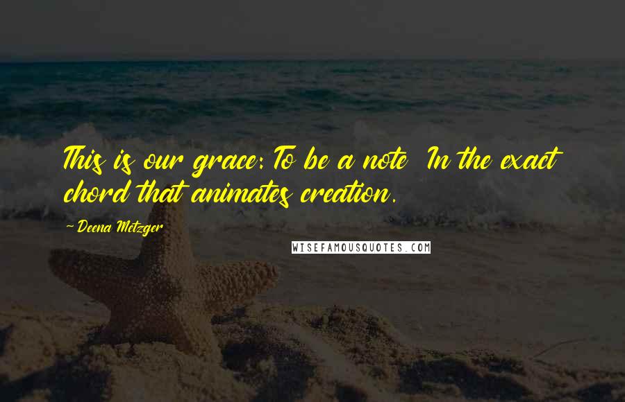 Deena Metzger Quotes: This is our grace: To be a note In the exact chord that animates creation.
