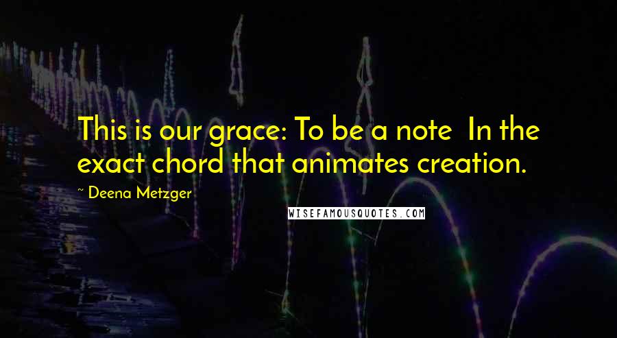 Deena Metzger Quotes: This is our grace: To be a note In the exact chord that animates creation.