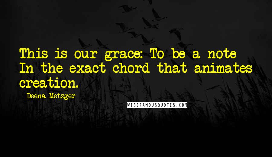 Deena Metzger Quotes: This is our grace: To be a note In the exact chord that animates creation.