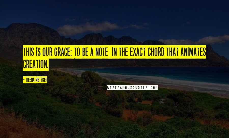 Deena Metzger Quotes: This is our grace: To be a note In the exact chord that animates creation.
