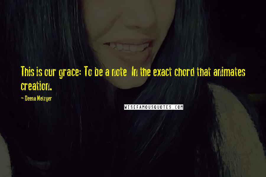 Deena Metzger Quotes: This is our grace: To be a note In the exact chord that animates creation.