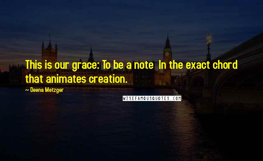 Deena Metzger Quotes: This is our grace: To be a note In the exact chord that animates creation.