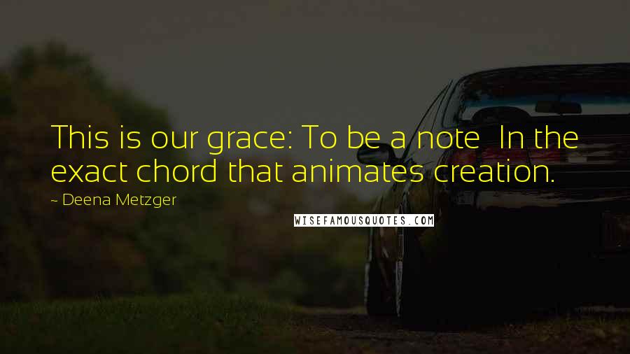 Deena Metzger Quotes: This is our grace: To be a note In the exact chord that animates creation.