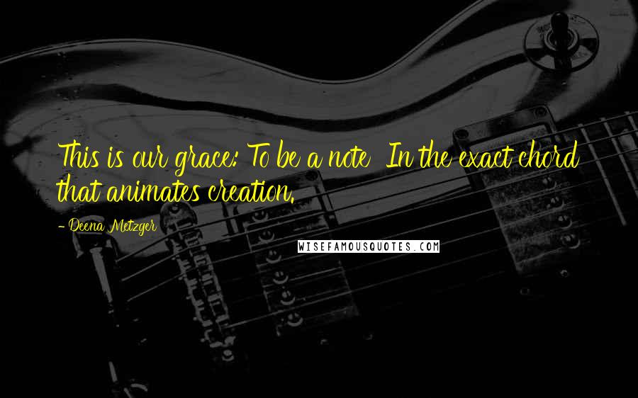 Deena Metzger Quotes: This is our grace: To be a note In the exact chord that animates creation.